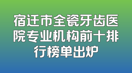 宿迁市全瓷牙齿医院专业机构前十排行榜单出炉