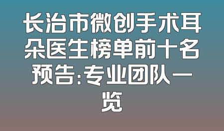 长治市微创手术耳朵医生榜单前十名预告：专业团队一览