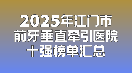2025年江门市前牙垂直牵引医院十强榜单汇总