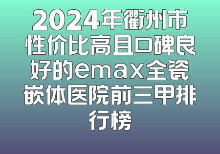 2024年衢州市性价比高且口碑良好的emax全瓷嵌体医院前三甲排行榜