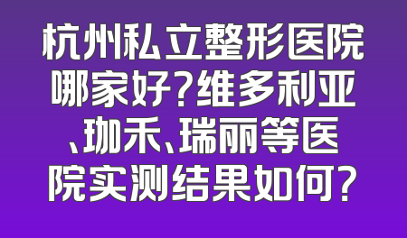 杭州私立整形医院哪家好？维多利亚、珈禾、瑞丽等医院实测结果如何？