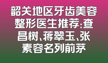 韶关地区牙齿美容整形医生推荐：查昌树、蒋翠玉、张素容名列前茅