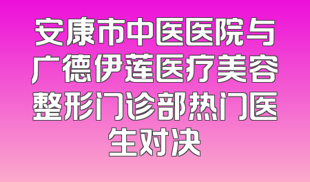 安康市中医医院与广德伊莲医疗美容整形门诊部热门医生对决