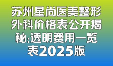 苏州星尚医美整形外科价格表公开揭秘：透明费用一览表2025版