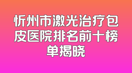 忻州市激光治疗包皮医院排名前十榜单揭晓