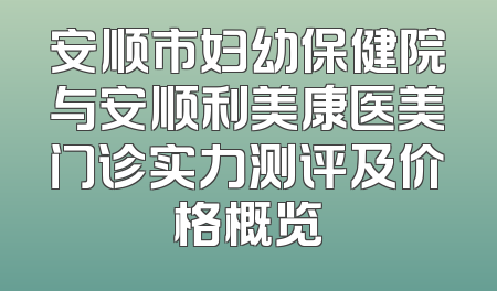 安顺市妇幼保健院与安顺利美康医美门诊实力测评及价格概览