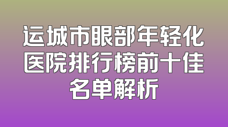 运城市眼部年轻化医院排行榜前十佳名单解析