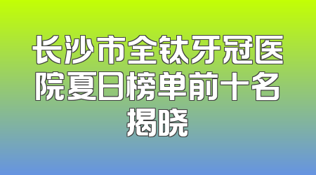 长沙市全钛牙冠医院夏日榜单前十名揭晓