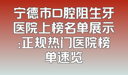 宁德市口腔阻生牙医院上榜名单展示：正规热门医院榜单速览