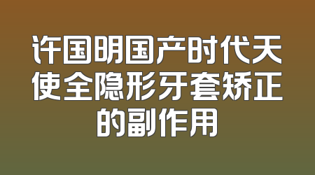 许国明国产时代天使全隐形牙套矫正的副作用