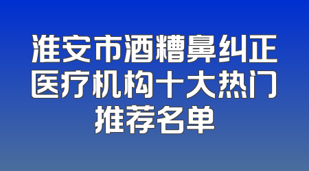 淮安市酒糟鼻纠正医疗机构十大热门推荐名单