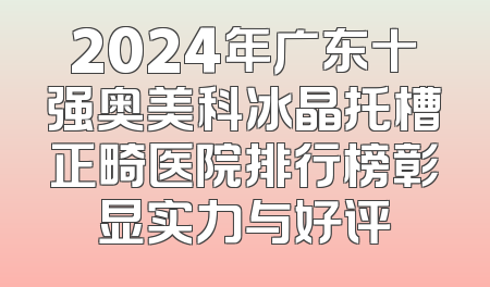 2024年广东十强奥美科冰晶托槽正畸医院排行榜彰显实力与好评