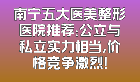 南宁五大医美整形医院推荐：公立与私立实力相当，价格竞争激烈！