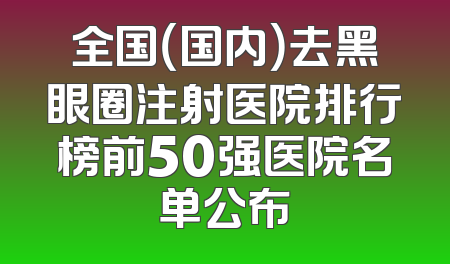 全国（国内）去黑眼圈注射医院排行榜前50强医院名单公布