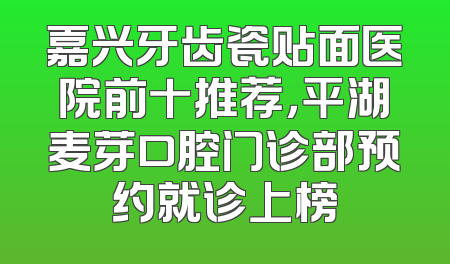 嘉兴牙齿瓷贴面医院前十推荐，平湖麦芽口腔门诊部预约就诊上榜