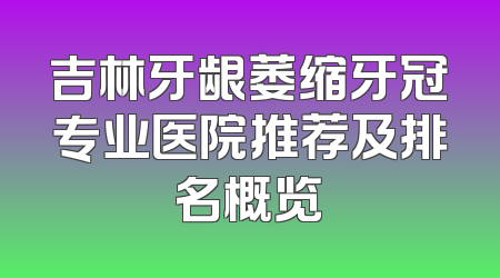 吉林牙龈萎缩牙冠专业医院推荐及排名概览