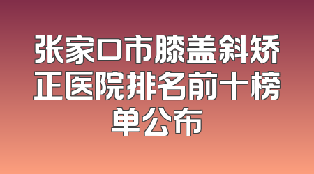 张家口市膝盖斜矫正医院排名前十榜单公布