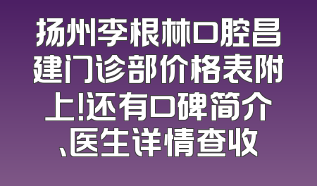 扬州李根林口腔昌建门诊部价格表附上！还有口碑简介、医生详情查收