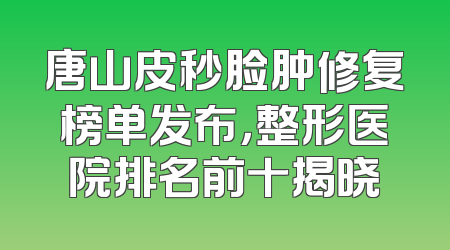 唐山皮秒脸肿修复榜单发布，整形医院排名前十揭晓