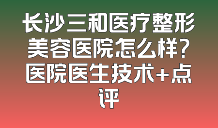 长沙三和医疗整形美容医院怎么样？医院医生技术+点评