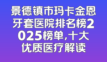 景德镇市玛卡金恩牙套医院排名榜2025榜单，十大优质医疗解读