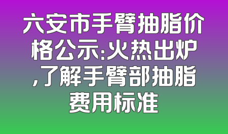 六安市手臂抽脂价格公示：火热出炉，了解手臂部抽脂费用标准