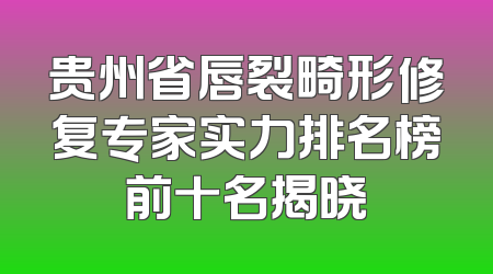 贵州省唇裂畸形修复专家实力排名榜前十名揭晓