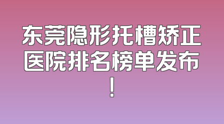 东莞隐形托槽矫正医院排名榜单发布！