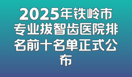 2025年铁岭市专业拔智齿医院排名前十名单正式公布