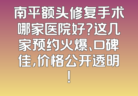 南平额头修复手术哪家医院好？这几家预约火爆、口碑佳，价格公开透明！