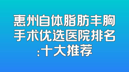 惠州自体脂肪丰胸手术优选医院排名：十大推荐