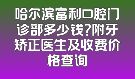 哈尔滨富利口腔门诊部多少钱？附牙矫正医生及收费价格查询