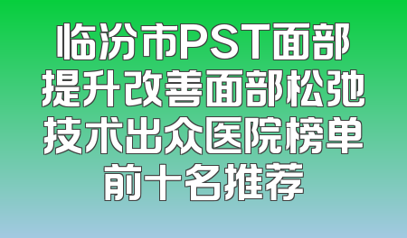 临汾市PST面部提升改善面部松弛技术出众医院榜单前十名推荐
