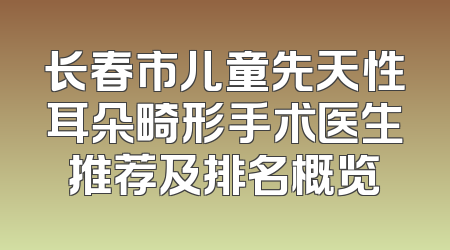长春市儿童先天性耳朵畸形手术医生推荐及排名概览