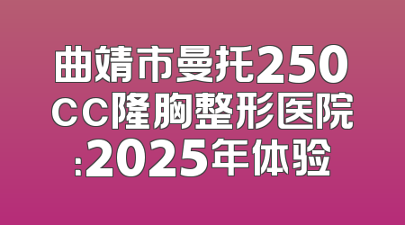 曲靖市曼托250cc隆胸整形医院：2025年体验