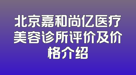 北京嘉和尚亿医疗美容诊所评价及价格介绍