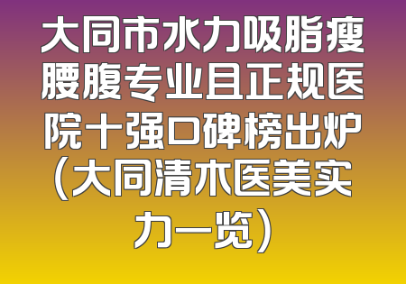 大同市水力吸脂瘦腰腹专业且正规医院十强口碑榜出炉（大同清木医美实力一览）