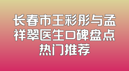 长春市王彩彤与孟祥翠医生口碑盘点热门推荐
