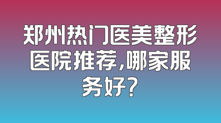 郑州热门医美整形医院推荐，哪家服务好？