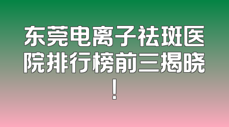 东莞电离子祛斑医院排行榜前三揭晓！