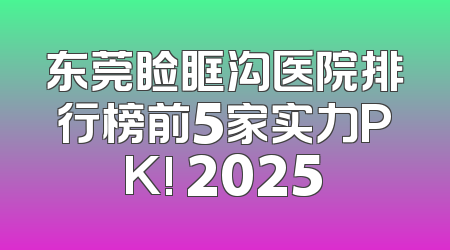 东莞睑眶沟医院排行榜前5家实力PK! 2025