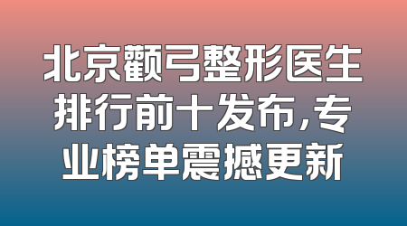北京颧弓整形医生排行前十发布，专业榜单震撼更新