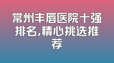 常州丰唇医院十强排名，精心挑选推荐