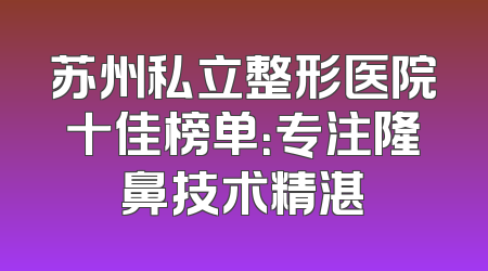 苏州私立整形医院十佳榜单：专注隆鼻技术精湛