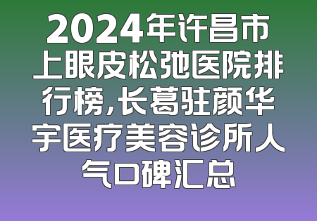 2024年许昌市上眼皮松弛医院排行榜，长葛驻颜华宇医疗美容诊所人气口碑汇总