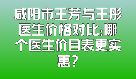 咸阳市王芳与王彤医生价格对比：哪个医生价目表更实惠？