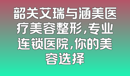 韶关艾瑞与涵美医疗美容整形，专业连锁医院，你的美容选择
