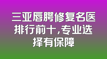三亚唇腭修复名医排行前十，专业选择有保障