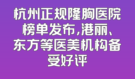 杭州正规隆胸医院榜单发布，港丽、东方等医美机构备受好评