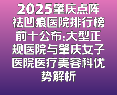 2025肇庆点阵祛凹痕医院排行榜前十公布：大型正规医院与肇庆女子医院医疗美容科优势解析